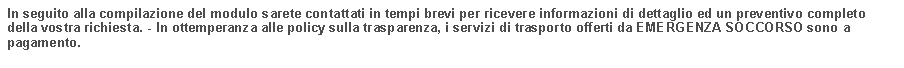 Casella di testo: In seguito alla compilazione del modulo sarete contattati in tempi brevi per ricevere informazioni di dettaglio ed un preventivo completo della vostra richiesta. - In ottemperanza alle policy sulla trasparenza, i servizi di trasporto offerti da EMERGENZA SOCCORSO sono a pagamento.