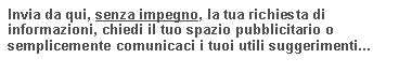 Casella di testo: Invia da qui, senza impegno, la tua richiesta di informazioni, chiedi il tuo spazio pubblicitario o semplicemente comunicaci i tuoi utili suggerimenti...